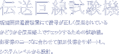 伝送回線試験機　新規開発通信装置にて信号が正しく伝送されているかどうかを伝送路上でチェックするための試験機。お客様のニーズに合わせて個別仕様をサポートし、システムレベルから設計。