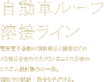 自動車ルーフ溶接ライン　電気電子系統の制御部分と機構などのメカ部分を合わせたメカトロニクス分野のシステム設計製作の一例。現地での試験・保守も手がける。