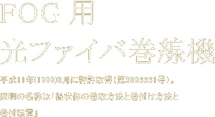 FOG用光ファイバ巻線機　平成11年(1999)3月に特許取得（第2896661号）。発明の名称は「線状体の巻取方法と巻付け方法と巻付装置」