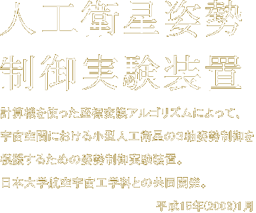 人工衛星姿勢制御実験装置　計算機を使った座標変換アルゴリズムによって、宇宙空間における小型人工衛星の3軸姿勢制御を模擬するための姿勢制御実験装置。日本大学航空宇宙工学科との共同開発。平成15年(2003)1月