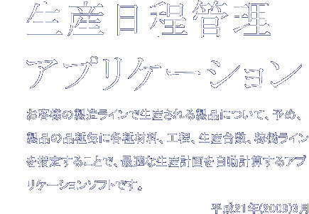 生産日程管理アプリケーション　お客様の製造ラインで生産される製品について、予め、製品の品種毎に各種材料、工程、生産台数、稼働ラインを指定することで、最適な生産計画を自動計算するアプリケーションソフトです。平成21年(2009)3月