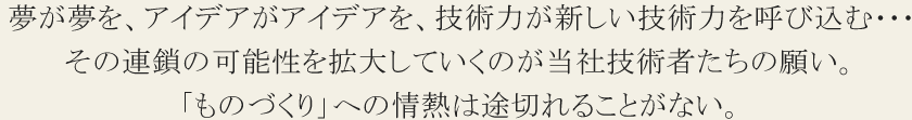 夢が夢を、アイデアがアイデアを、技術力が新しい技術力を呼び込む･･･その連鎖の可能性を拡大していくのが当社技術者たちの願い。「ものづくり」への情熱は途切れることがない。