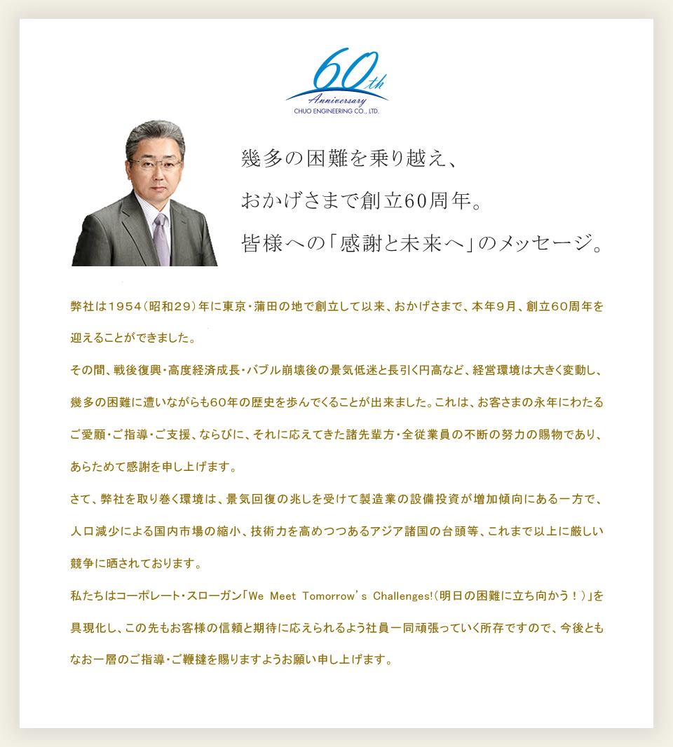 幾多の困難を乗り越え、
おかげさまで創立60周年。
皆様への「感謝と未来へ」のメッセージ。
弊社は1954(昭和29)年に東京・蒲田の地で創立して以来、おかげさまで、本年9月、創立60周年を迎えることができました。
その間、戦後復興・高度経済成長・バブル崩壊後の景気低迷と長引く円高など、経営環境は大きく変動し、幾多の困難に遭いながらも60年の歴史を歩んでくることが出来ました。これは、お客さまの永年にわたるご愛顧・ご指導・ご支援、ならびに、それに応えてきた諸先輩方・全従業員の不断の努力の賜物であり、あらためて感謝を申し上げます。
さて、弊社を取り巻く環境は、景気回復の兆しを受けて製造業の設備投資が増加傾向にある一方で、人口減少による国内市場の縮小、技術力を高めつつあるアジア諸国の台頭等、これまで以上に厳しい競争に晒されております。
私たちはコーポレート・スローガン「We Meet Tomorrow's Challenges!(明日の困難に立ち向かう！)」を具現化し、この先もお客様の信頼と期待に応えられるよう社員一同頑張っていく所存ですので、今後ともなお一層のご指導・ご鞭撻を賜りますようお願い申し上げます。
